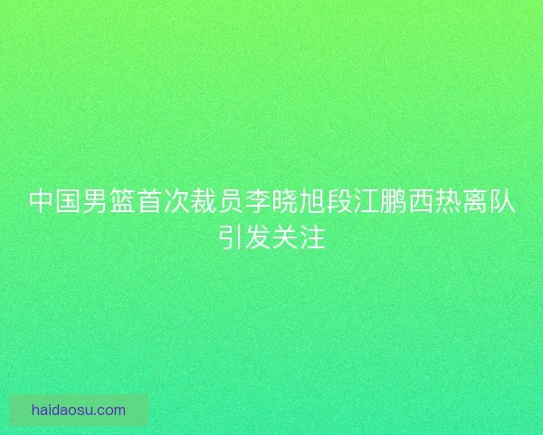 中国男篮首次裁员李晓旭段江鹏西热离队引发关注