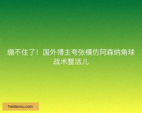 绷不住了!国外博主夸张模仿阿森纳角球战术整活儿 绷不住了!国外博主夸张模仿阿森纳角球战术整活儿