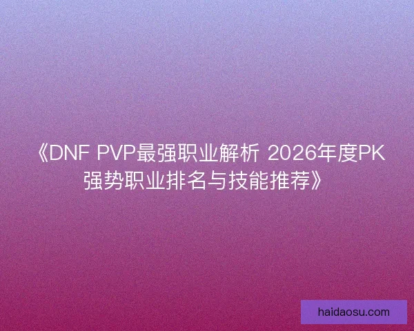 《DNF PVP最强职业解析 2026年度PK强势职业排名与技能推荐》
