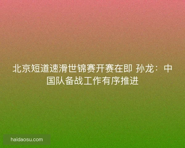 北京短道速滑世锦赛开赛在即 孙龙：中国队备战工作有序推进
