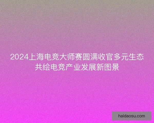 2024上海电竞大师赛圆满收官多元生态共绘电竞产业发展新图景