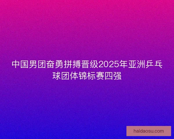 中国男团奋勇拼搏晋级2025年亚洲乒乓球团体锦标赛四强