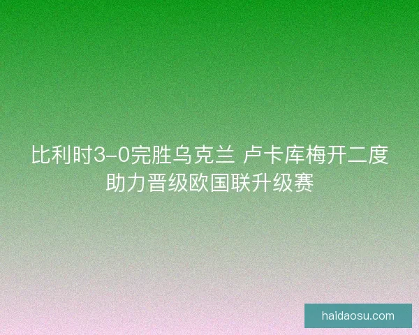 比利时3-0完胜乌克兰 卢卡库梅开二度助力晋级欧国联升级赛