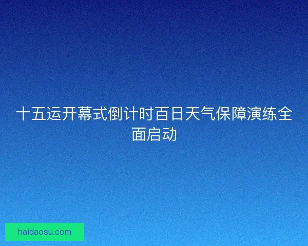 十五运开幕式倒计时百日天气保障演练全面启动 十五运开幕式倒计时百日天气保障演练全面启动