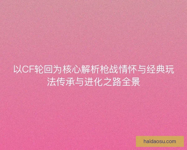 以CF轮回为核心解析枪战情怀与经典玩法传承与进化之路全景