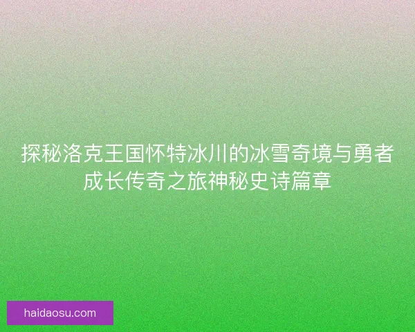 探秘洛克王国怀特冰川的冰雪奇境与勇者成长传奇之旅神秘史诗篇章