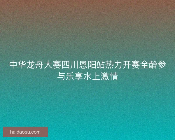 中华龙舟大赛四川恩阳站热力开赛全龄参与乐享水上激情