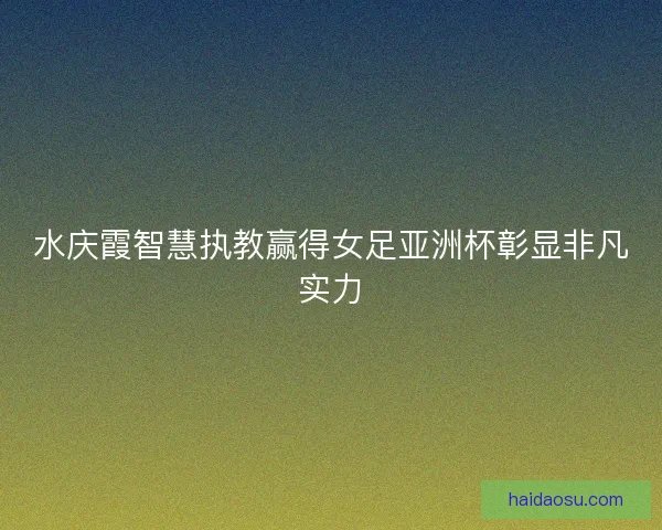 水庆霞智慧执教赢得女足亚洲杯彰显非凡实力