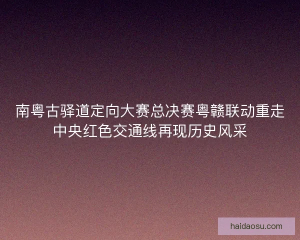 南粤古驿道定向大赛总决赛粤赣联动重走中央红色交通线再现历史风采