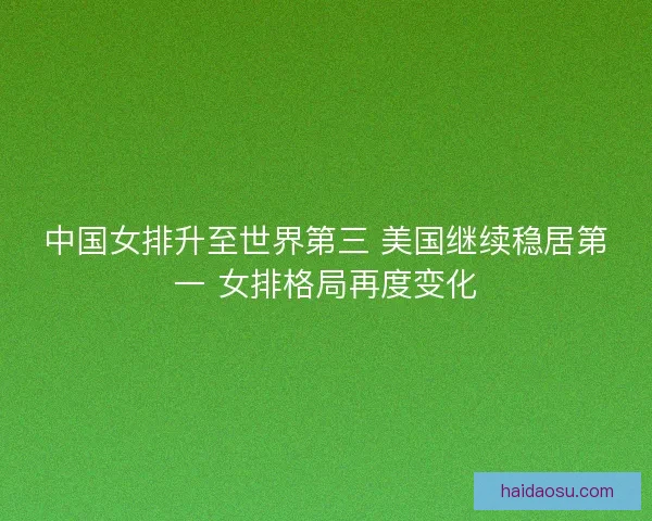 中国女排升至世界第三 美国继续稳居第一 女排格局再度变化 中国女排升至世界第三 美国继续稳居第一 女排格局再度变化