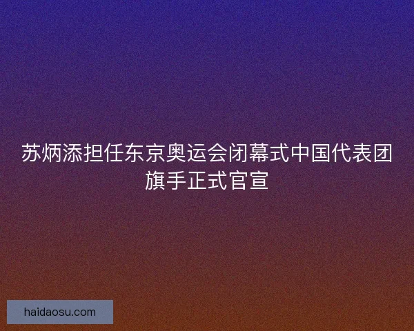 苏炳添担任东京奥运会闭幕式中国代表团旗手正式官宣 苏炳添担任东京奥运会闭幕式中国代表团旗手正式官宣